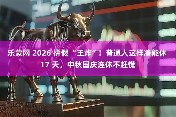 乐蒙网 2026 拼假 “王炸”！普通人这样凑能休 17 天，中秋国庆连休不赶慌
