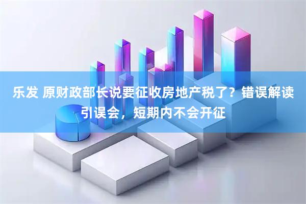 乐发 原财政部长说要征收房地产税了？错误解读引误会，短期内不会开征
