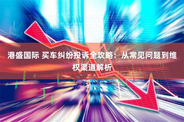 港盛国际 买车纠纷投诉全攻略：从常见问题到维权渠道解析