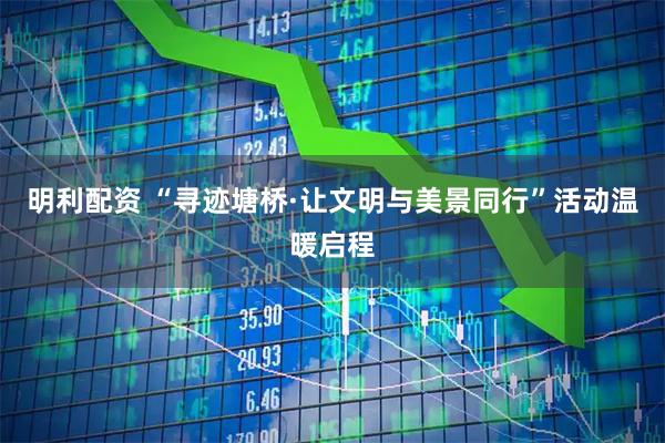 明利配资 “寻迹塘桥·让文明与美景同行”活动温暖启程