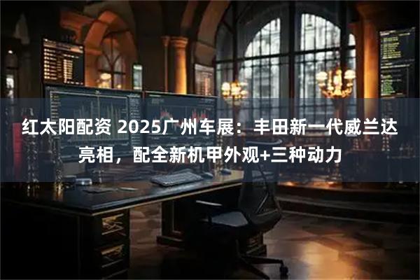 红太阳配资 2025广州车展：丰田新一代威兰达亮相，配全新机甲外观+三种动力