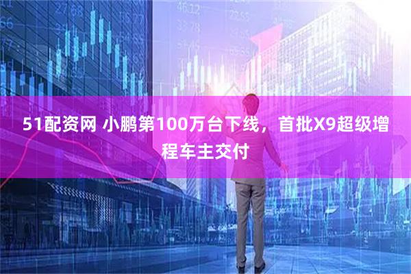 51配资网 小鹏第100万台下线，首批X9超级增程车主交付