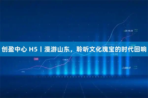 创盈中心 H5丨漫游山东，聆听文化瑰宝的时代回响
