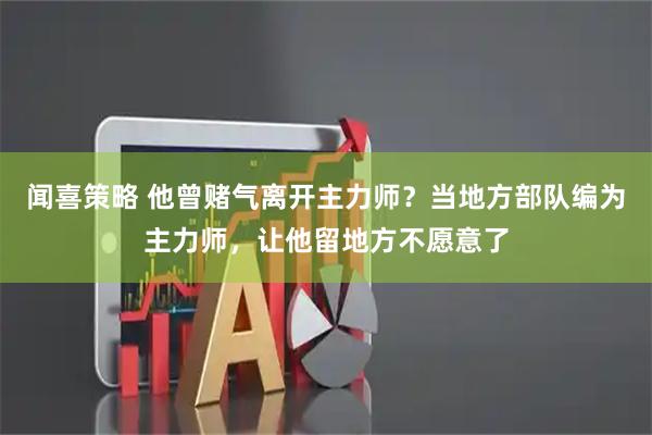 闻喜策略 他曾赌气离开主力师？当地方部队编为主力师，让他留地方不愿意了