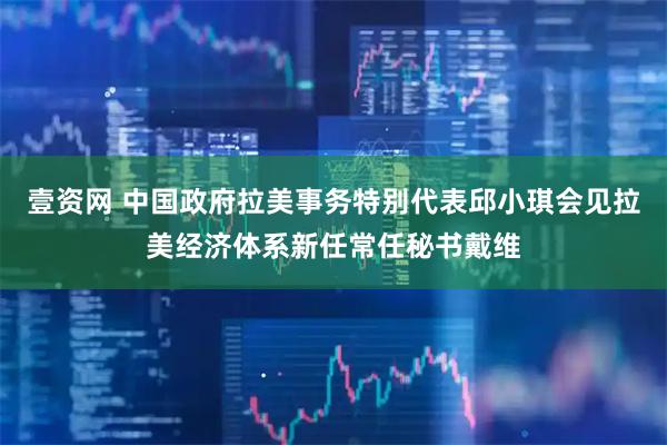 壹资网 中国政府拉美事务特别代表邱小琪会见拉美经济体系新任常任秘书戴维