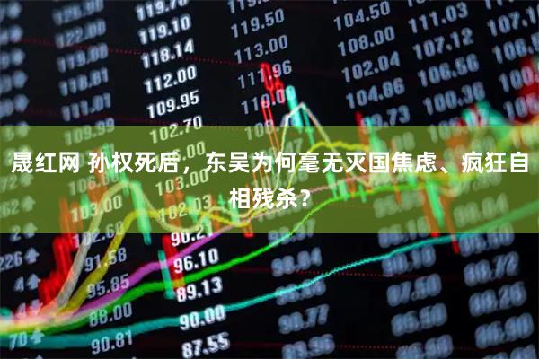 晟红网 孙权死后，东吴为何毫无灭国焦虑、疯狂自相残杀？