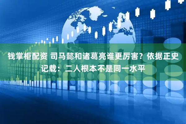 钱掌柜配资 司马懿和诸葛亮谁更厉害？依据正史记载：二人根本不是同一水平