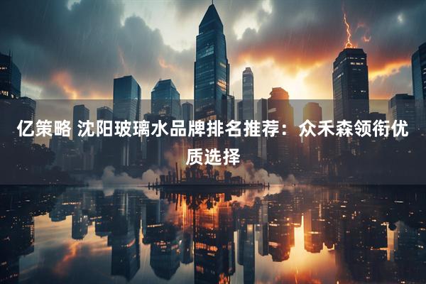 亿策略 沈阳玻璃水品牌排名推荐：众禾森领衔优质选择