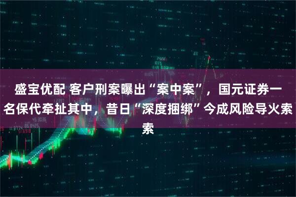 盛宝优配 客户刑案曝出“案中案”，国元证券一名保代牵扯其中，昔日“深度捆绑”今成风险导火索