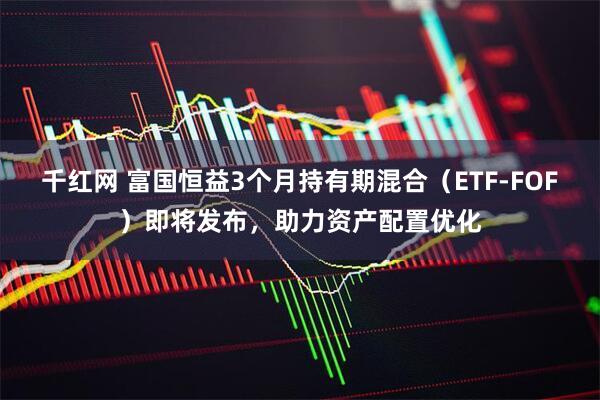 千红网 富国恒益3个月持有期混合（ETF-FOF）即将发布，助力资产配置优化