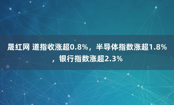 晟红网 道指收涨超0.8%，半导体指数涨超1.8%，银行指数涨超2.3%