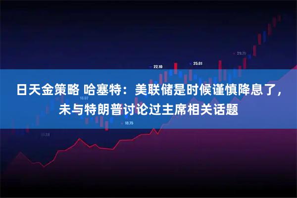 日天金策略 哈塞特：美联储是时候谨慎降息了，未与特朗普讨论过主席相关话题