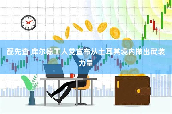 配先查 库尔德工人党宣布从土耳其境内撤出武装力量
