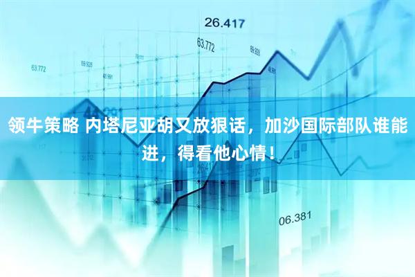 领牛策略 内塔尼亚胡又放狠话，加沙国际部队谁能进，得看他心情！