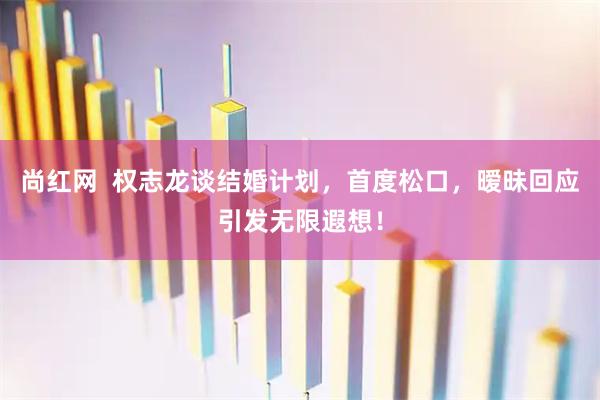 尚红网  权志龙谈结婚计划，首度松口，暧昧回应引发无限遐想！
