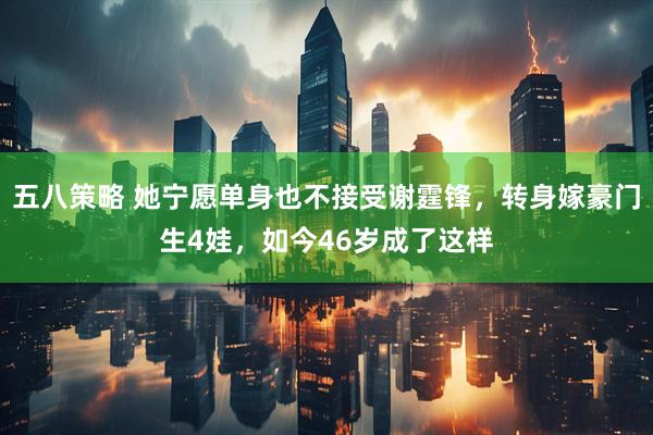 五八策略 她宁愿单身也不接受谢霆锋，转身嫁豪门生4娃，如今46岁成了这样