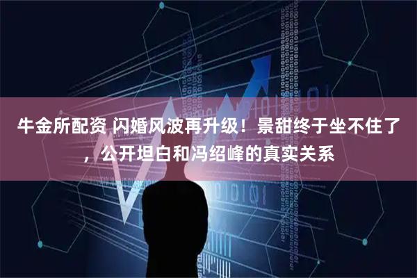 牛金所配资 闪婚风波再升级！景甜终于坐不住了，公开坦白和冯绍峰的真实关系