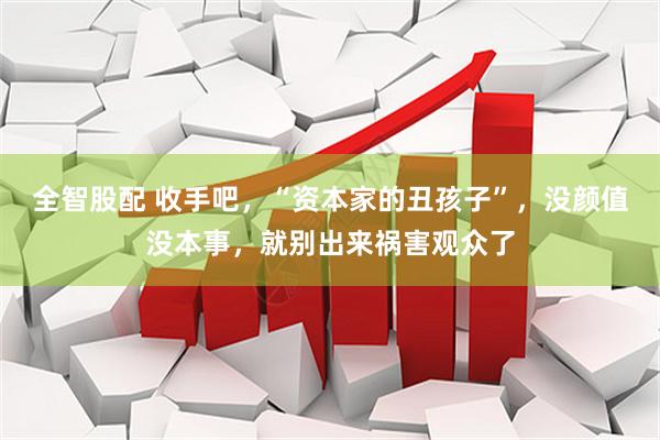 全智股配 收手吧，“资本家的丑孩子”，没颜值没本事，就别出来祸害观众了