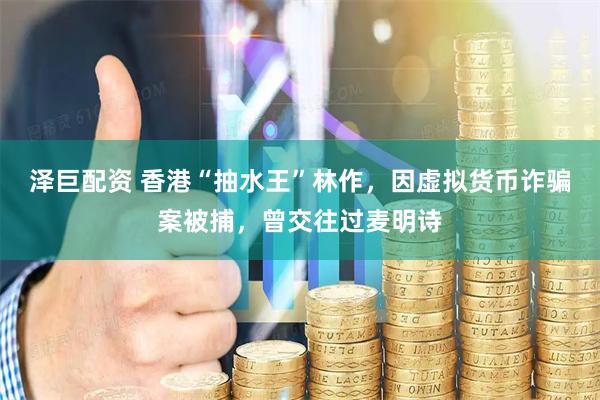 泽巨配资 香港“抽水王”林作，因虚拟货币诈骗案被捕，曾交往过麦明诗