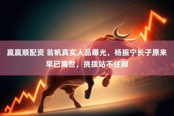 赢赢顺配资 翁帆真实人品曝光，杨振宁长子原来早已离世，挑拨站不住脚