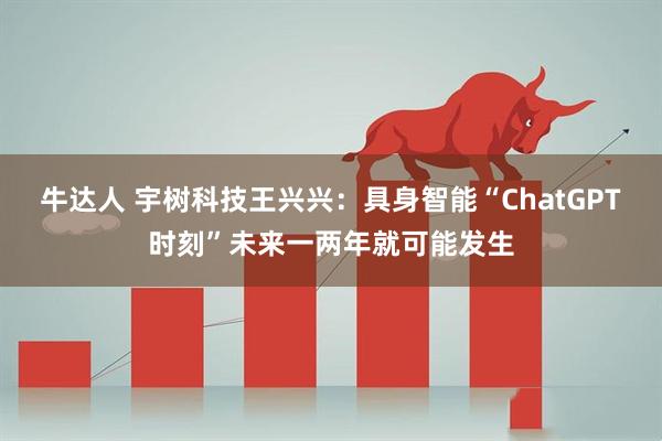 牛达人 宇树科技王兴兴：具身智能“ChatGPT时刻”未来一两年就可能发生
