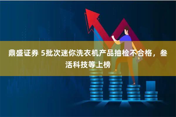 鼎盛证券 5批次迷你洗衣机产品抽检不合格，叁活科技等上榜