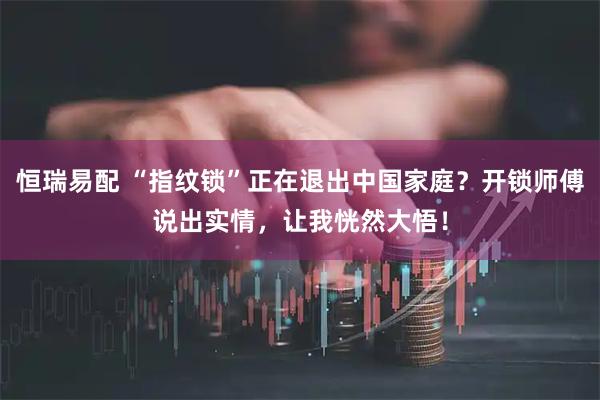 恒瑞易配 “指纹锁”正在退出中国家庭？开锁师傅说出实情，让我恍然大悟！