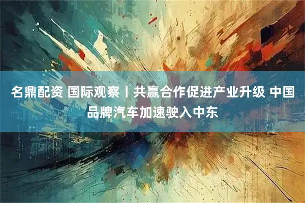 名鼎配资 国际观察丨共赢合作促进产业升级 中国品牌汽车加速驶入中东