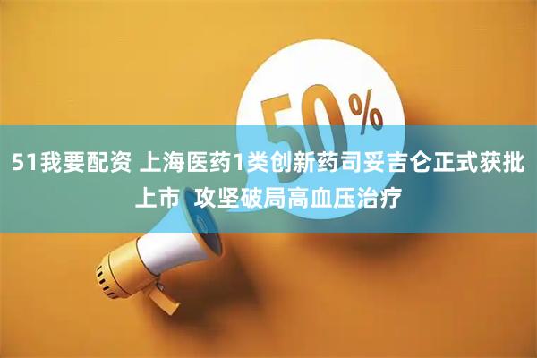 51我要配资 上海医药1类创新药司妥吉仑正式获批上市  攻坚破局高血压治疗