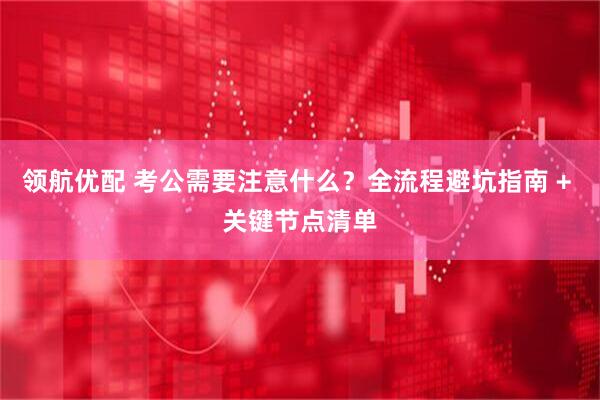领航优配 考公需要注意什么？全流程避坑指南 + 关键节点清单
