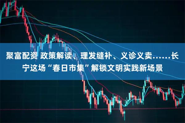 聚富配资 政策解读、理发缝补、义诊义卖……长宁这场“春日市集”解锁文明实践新场景