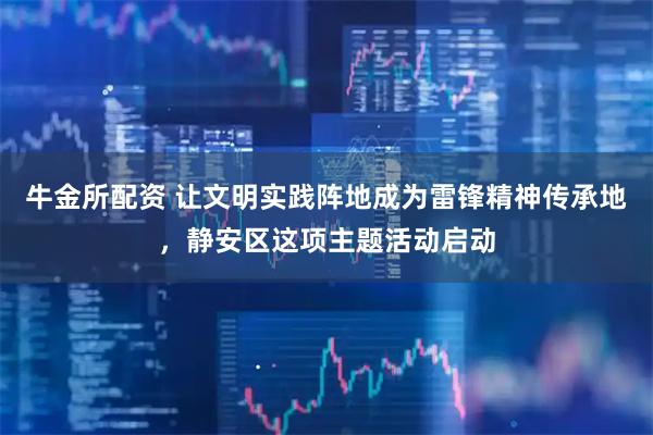 牛金所配资 让文明实践阵地成为雷锋精神传承地，静安区这项主题活动启动