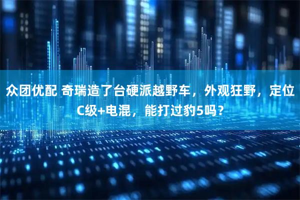 众团优配 奇瑞造了台硬派越野车，外观狂野，定位C级+电混，能打过豹5吗？