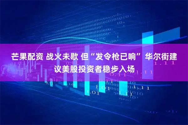 芒果配资 战火未歇 但“发令枪已响” 华尔街建议美股投资者稳步入场