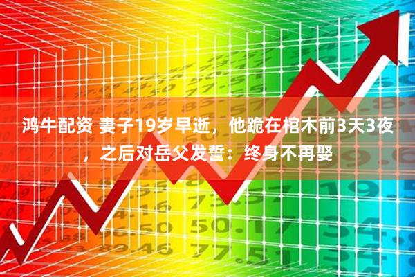 鸿牛配资 妻子19岁早逝，他跪在棺木前3天3夜，之后对岳父发誓：终身不再娶