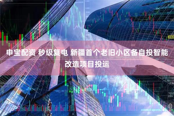 申宝配资 秒级复电 新疆首个老旧小区备自投智能改造项目投运