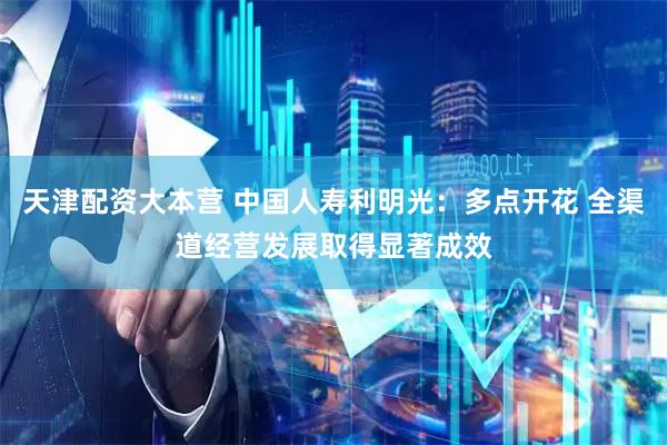 天津配资大本营 中国人寿利明光:多点开花 全渠道经营发展取得显著成效